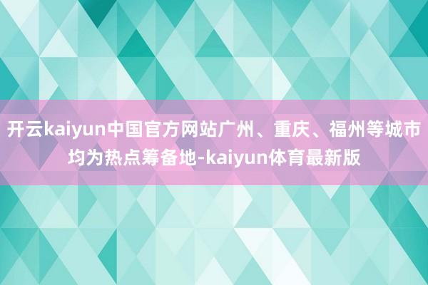 开云kaiyun中国官方网站广州、重庆、福州等城市均为热点筹备地-kaiyun体育最新版