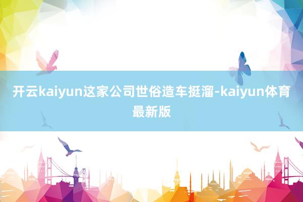 开云kaiyun这家公司世俗造车挺溜-kaiyun体育最新版