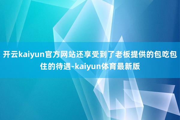 开云kaiyun官方网站还享受到了老板提供的包吃包住的待遇-kaiyun体育最新版