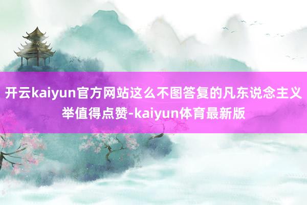 开云kaiyun官方网站这么不图答复的凡东说念主义举值得点赞-kaiyun体育最新版