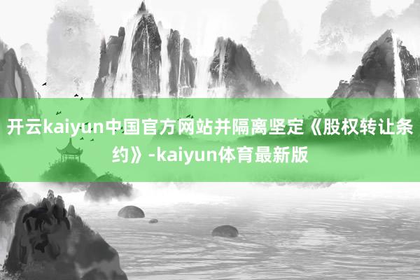 开云kaiyun中国官方网站并隔离坚定《股权转让条约》-kaiyun体育最新版