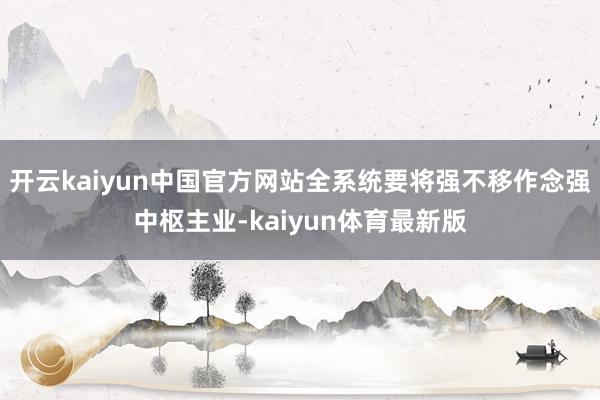 开云kaiyun中国官方网站全系统要将强不移作念强中枢主业-kaiyun体育最新版