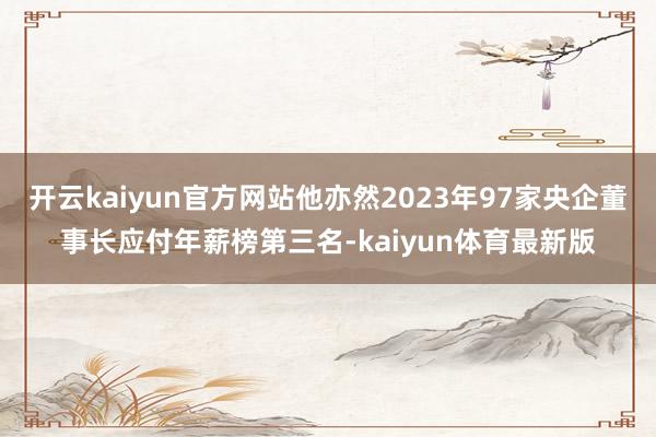 开云kaiyun官方网站他亦然2023年97家央企董事长应付年薪榜第三名-kaiyun体育最新版