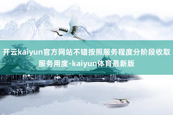 开云kaiyun官方网站不错按照服务程度分阶段收取服务用度-kaiyun体育最新版