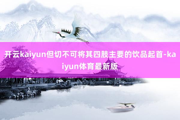 开云kaiyun但切不可将其四肢主要的饮品起首-kaiyun体育最新版