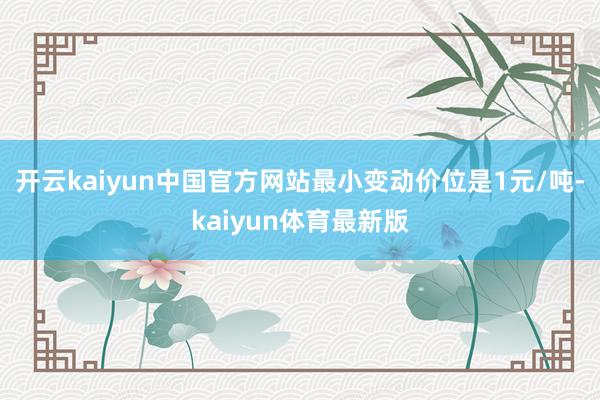 开云kaiyun中国官方网站最小变动价位是1元/吨-kaiyun体育最新版