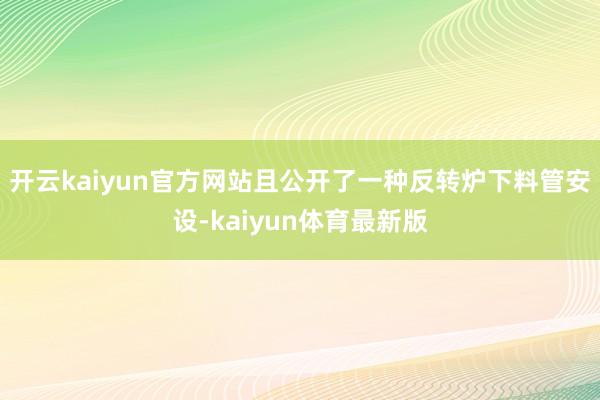 开云kaiyun官方网站且公开了一种反转炉下料管安设-kaiyun体育最新版