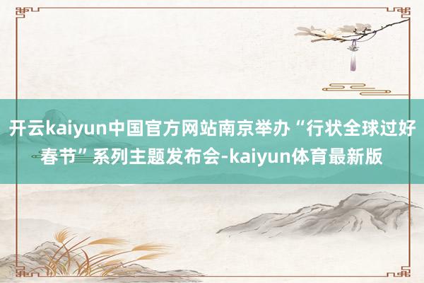 开云kaiyun中国官方网站南京举办“行状全球过好春节”系列主题发布会-kaiyun体育最新版