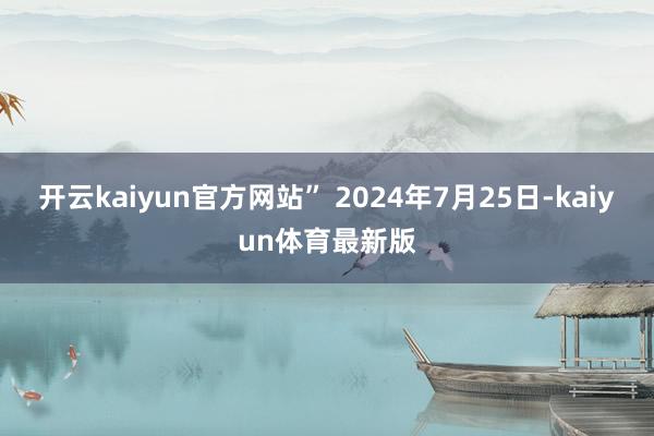 开云kaiyun官方网站” 2024年7月25日-kaiyun体育最新版