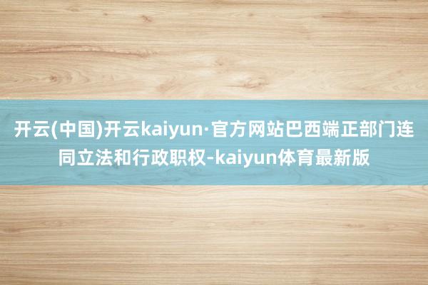 开云(中国)开云kaiyun·官方网站巴西端正部门连同立法和行政职权-kaiyun体育最新版