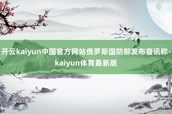 开云kaiyun中国官方网站俄罗斯国防部发布音讯称-kaiyun体育最新版