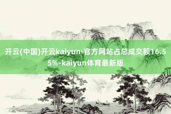 开云(中国)开云kaiyun·官方网站占总成交额16.55%-kaiyun体育最新版