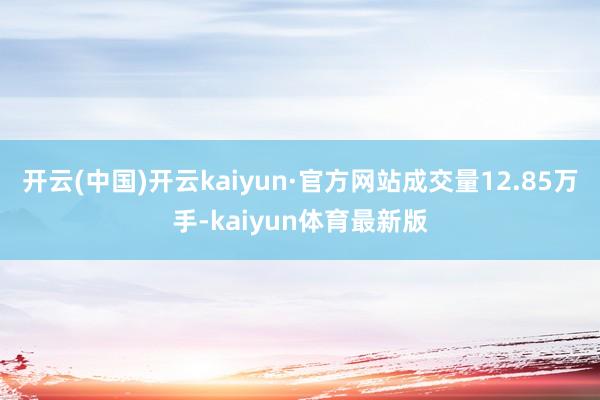 开云(中国)开云kaiyun·官方网站成交量12.85万手-kaiyun体育最新版