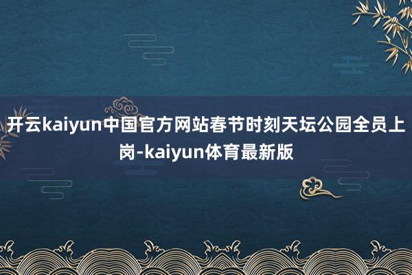 开云kaiyun中国官方网站春节时刻天坛公园全员上岗-kaiyun体育最新版