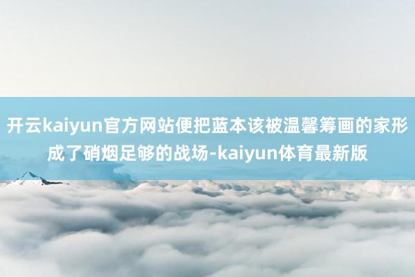 开云kaiyun官方网站便把蓝本该被温馨筹画的家形成了硝烟足够的战场-kaiyun体育最新版