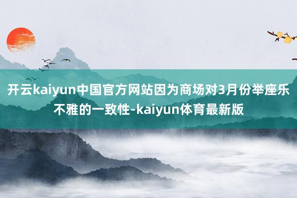 开云kaiyun中国官方网站因为商场对3月份举座乐不雅的一致性-kaiyun体育最新版