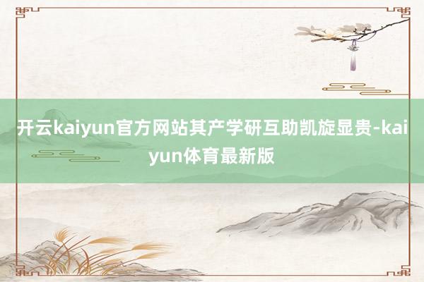 开云kaiyun官方网站其产学研互助凯旋显贵-kaiyun体育最新版