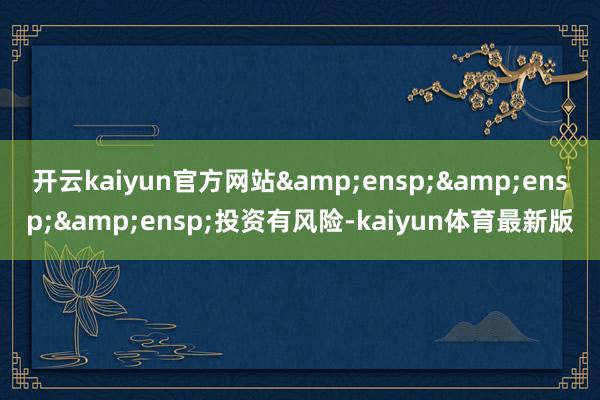 开云kaiyun官方网站&ensp;&ensp;&ensp;投资有风险-kaiyun体育最新版