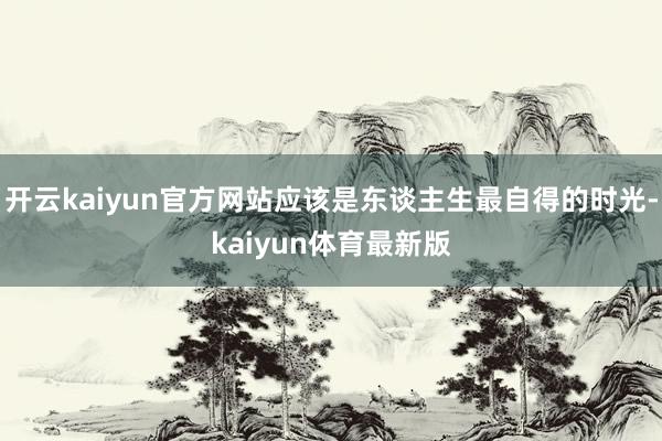 开云kaiyun官方网站应该是东谈主生最自得的时光-kaiyun体育最新版