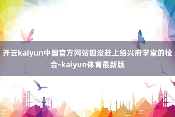 开云kaiyun中国官方网站因没赶上绍兴府学堂的检会-kaiyun体育最新版