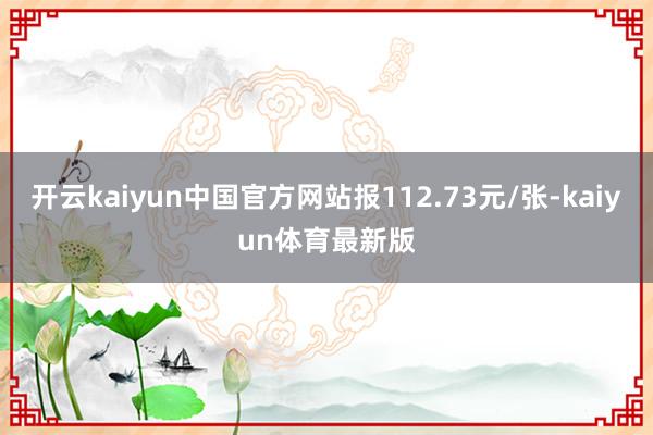 开云kaiyun中国官方网站报112.73元/张-kaiyun体育最新版