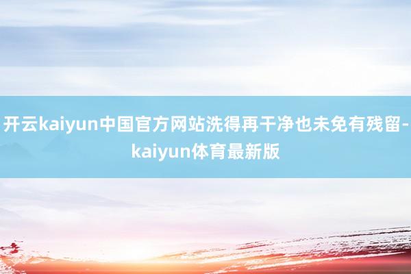 开云kaiyun中国官方网站洗得再干净也未免有残留-kaiyun体育最新版