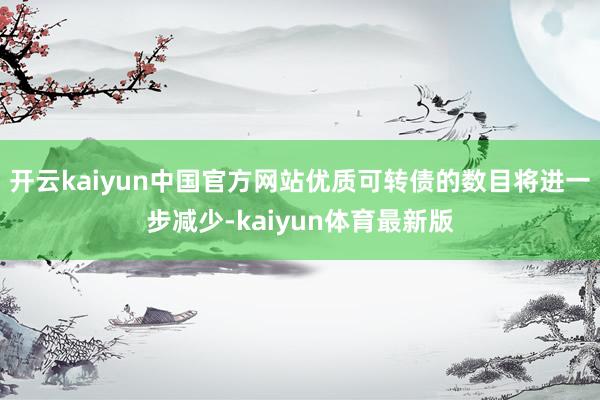 开云kaiyun中国官方网站优质可转债的数目将进一步减少-kaiyun体育最新版