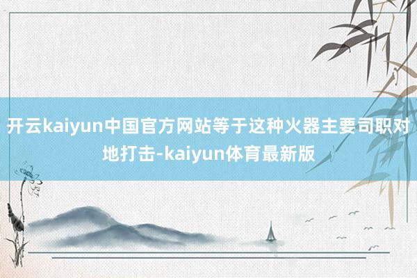 开云kaiyun中国官方网站等于这种火器主要司职对地打击-kaiyun体育最新版