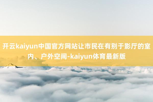开云kaiyun中国官方网站让市民在有别于影厅的室内、户外空间-kaiyun体育最新版