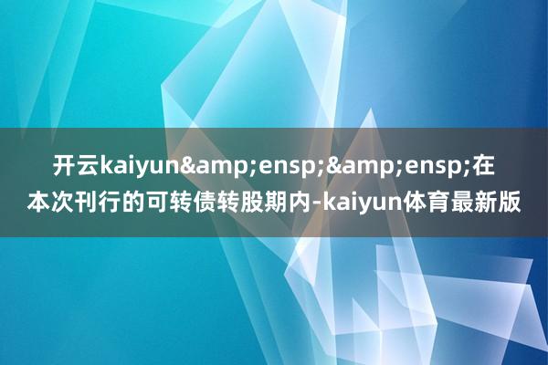 开云kaiyun&ensp;&ensp;在本次刊行的可转债转股期内-kaiyun体育最新版