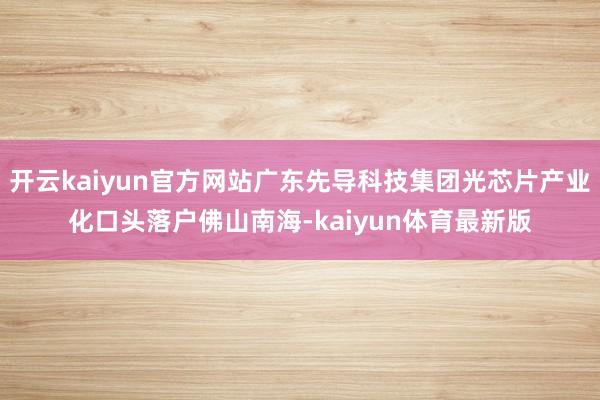 开云kaiyun官方网站广东先导科技集团光芯片产业化口头落户佛山南海-kaiyun体育最新版