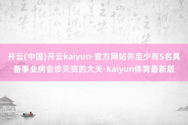 开云(中国)开云kaiyun·官方网站并至少有5名具备事业病会诊天资的大夫-kaiyun体育最新版