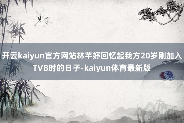 开云kaiyun官方网站林芊妤回忆起我方20岁刚加入TVB时的日子-kaiyun体育最新版