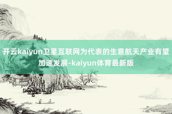 开云kaiyun卫星互联网为代表的生意航天产业有望加速发展-kaiyun体育最新版
