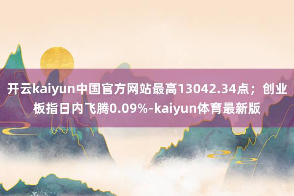 开云kaiyun中国官方网站最高13042.34点;创业板指日内飞腾0.09%-kaiyun体育最新版