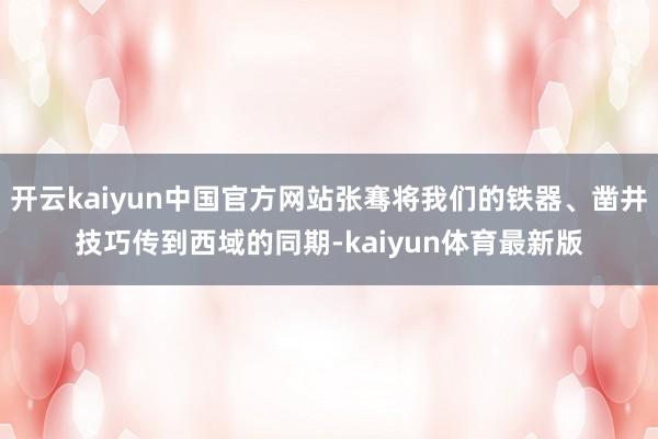 开云kaiyun中国官方网站张骞将我们的铁器、凿井技巧传到西域的同期-kaiyun体育最新版