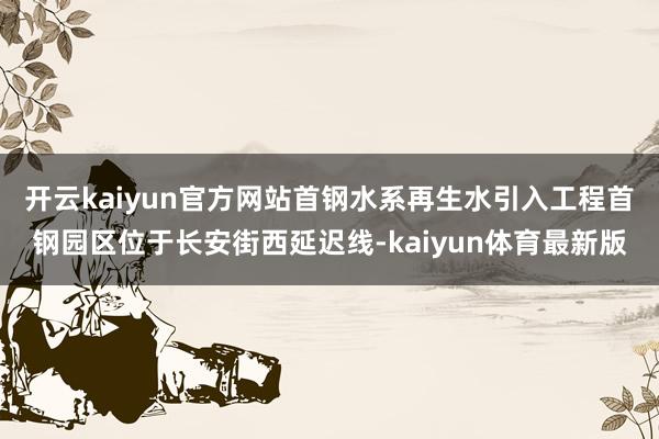 开云kaiyun官方网站首钢水系再生水引入工程首钢园区位于长安街西延迟线-kaiyun体育最新版