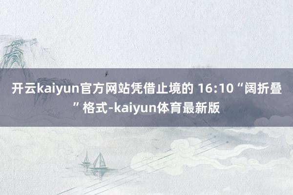 开云kaiyun官方网站凭借止境的 16:10“阔折叠”格式-kaiyun体育最新版