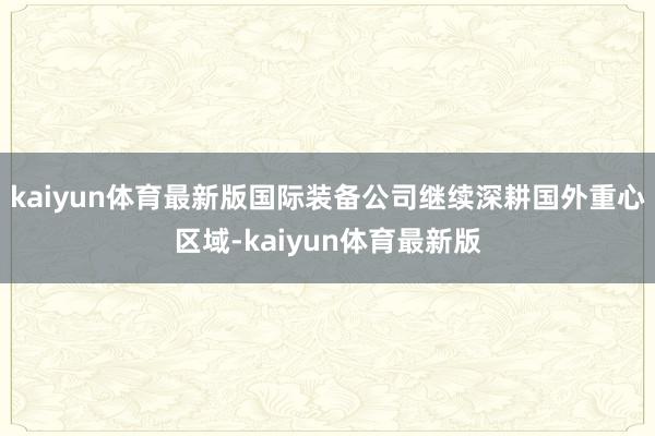kaiyun体育最新版 国际装备公司继续深耕国外重心区域-kaiyun体育最新版