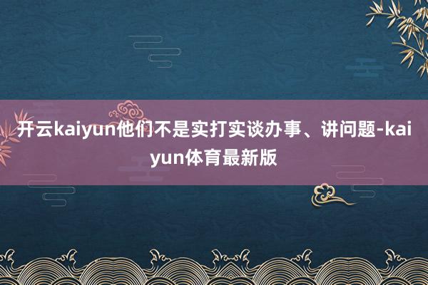 开云kaiyun他们不是实打实谈办事、讲问题-kaiyun体育最新版