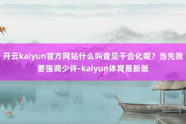开云kaiyun官方网站什么叫音见干合化呢？当先我要强调少许-kaiyun体育最新版