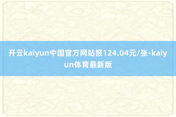 开云kaiyun中国官方网站报124.04元/张-kaiyun体育最新版