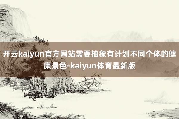 开云kaiyun官方网站需要抽象有计划不同个体的健康景色-kaiyun体育最新版