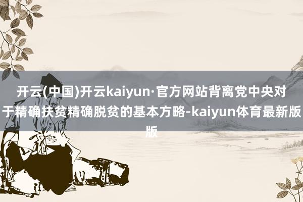 开云(中国)开云kaiyun·官方网站背离党中央对于精确扶贫精确脱贫的基本方略-kaiyun体育最新版
