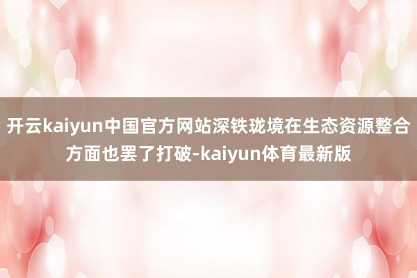 开云kaiyun中国官方网站深铁珑境在生态资源整合方面也罢了打破-kaiyun体育最新版