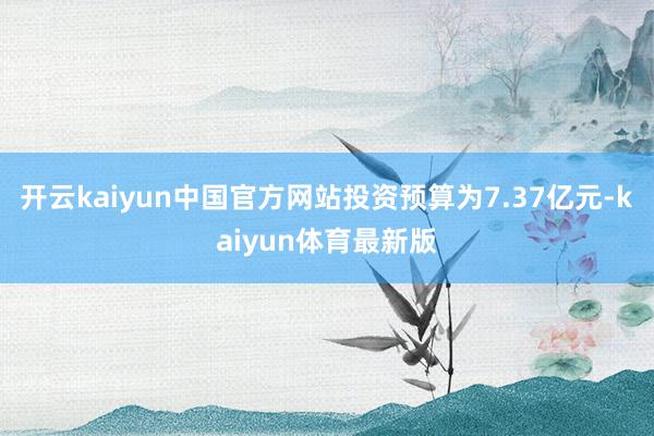 开云kaiyun中国官方网站投资预算为7.37亿元-kaiyun体育最新版