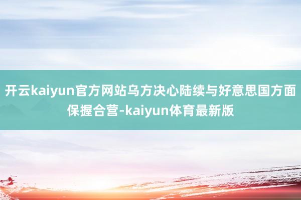 开云kaiyun官方网站乌方决心陆续与好意思国方面保握合营-kaiyun体育最新版