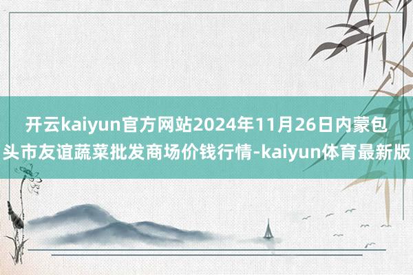开云kaiyun官方网站2024年11月26日内蒙包头市友谊蔬菜批发商场价钱行情-kaiyun体育最新版