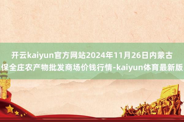 开云kaiyun官方网站2024年11月26日内蒙古保全庄农产物批发商场价钱行情-kaiyun体育最新版