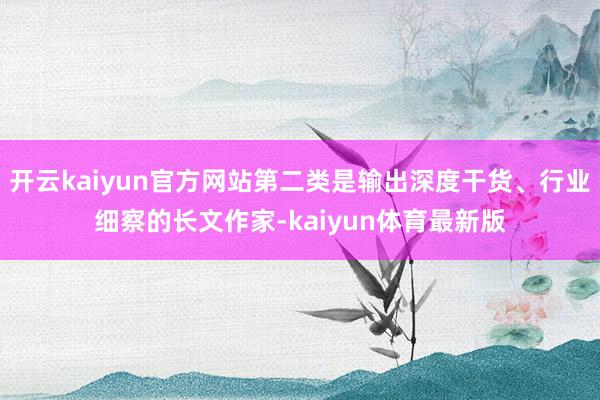 开云kaiyun官方网站第二类是输出深度干货、行业细察的长文作家-kaiyun体育最新版